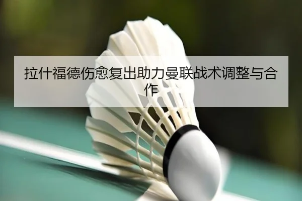 拉什福德伤愈复出助力曼联战术调整与合作